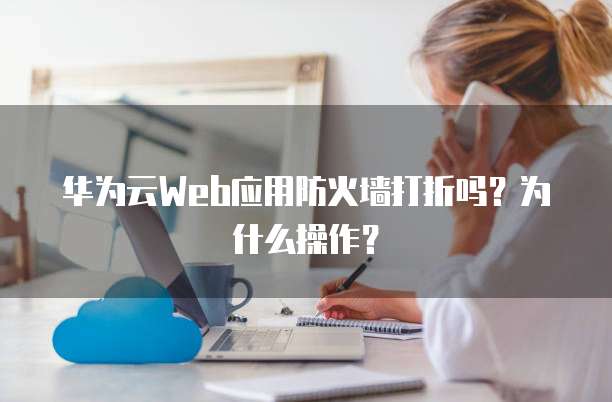 华为云Web应用防火墙打折吗?为什么操作?