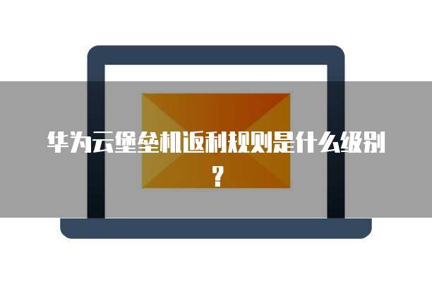 华为云堡垒机返利规则是什么级别?