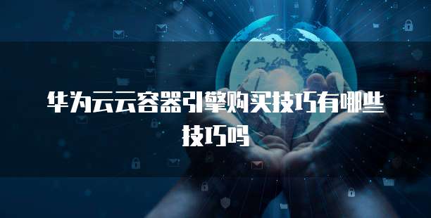华为云云容器引擎购买技巧有哪些技巧吗
