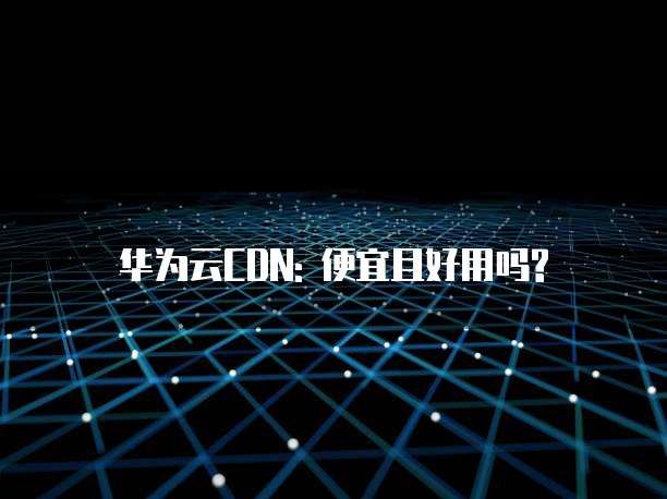 华为云CDN: 便宜且好用吗?