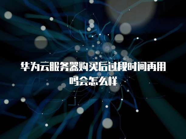 华为云服务器购买后过段时间再用吗会怎么样