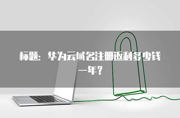 标题:华为云域名注册返利多少钱一年?