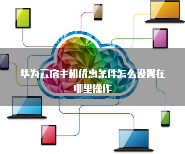华为云宿主机优惠条件怎么设置在哪里操作