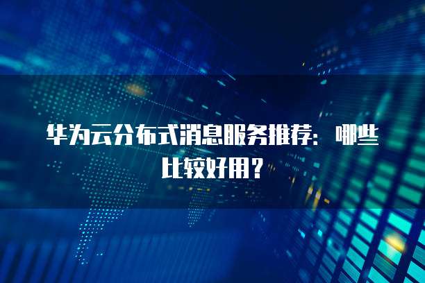 华为云分布式消息服务推荐:哪些比较好用?