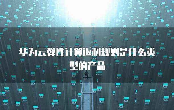 华为云弹性计算返利规则是什么类型的产品