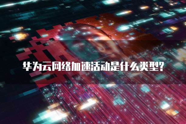 华为云网络加速活动是什么类型?