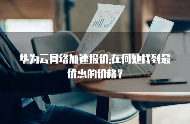 华为云网络加速报价:在何处找到最优惠的价格?