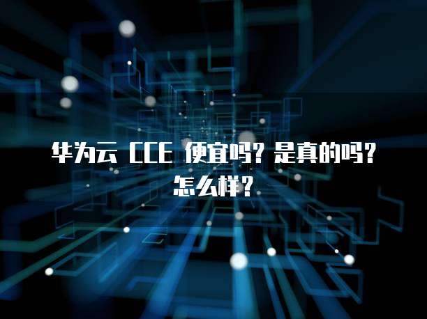 华为云 CCE 便宜吗?是真的吗?怎么样?