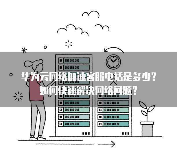 华为云网络加速客服电话是多少?如何快速解决网络问题?
