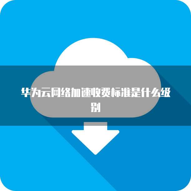 华为云网络加速收费标准是什么级别