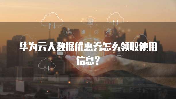 华为云大数据优惠券怎么领取使用信息?