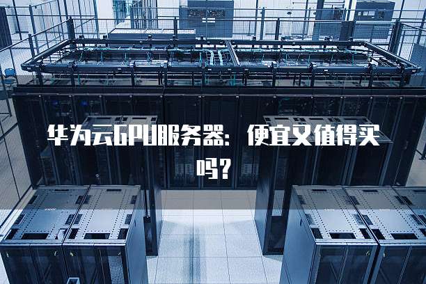 华为云GPU服务器：便宜又值得买吗？