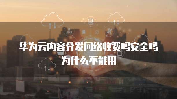 华为云内容分发网络收费吗安全吗为什么不能用