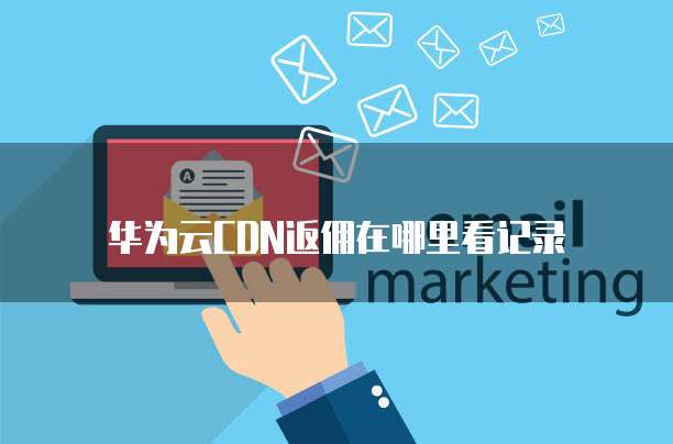 华为云CDN返佣在哪里看记录