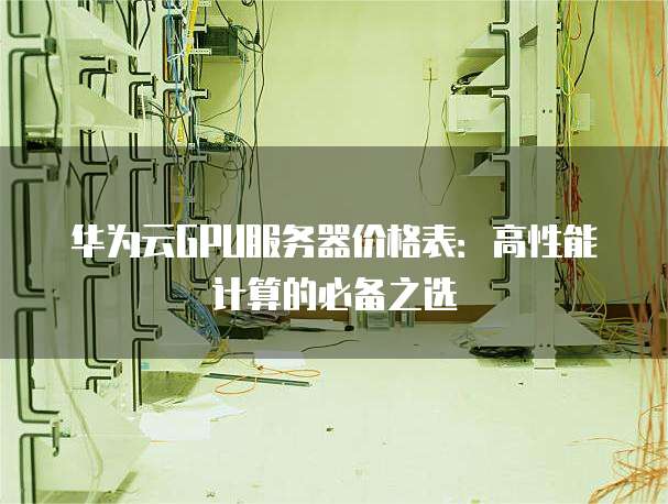 华为云GPU服务器价格表:高性能计算的必备之选
