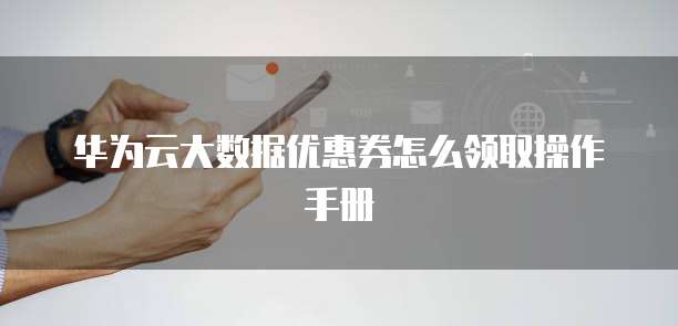 华为云大数据优惠券怎么领取操作手册