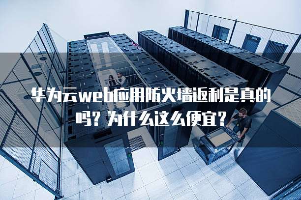 华为云web应用防火墙返利是真的吗?为什么这么便宜?