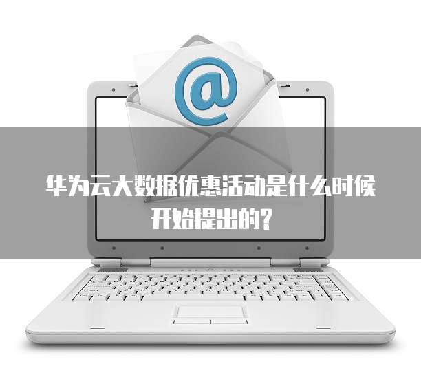 华为云大数据优惠活动是什么时候开始提出的?