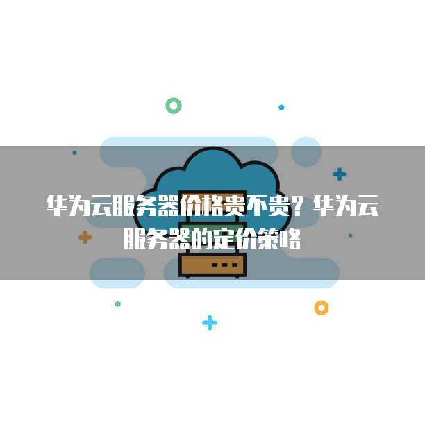 华为云服务器价格贵不贵?华为云服务器的定价策略