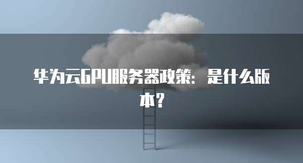 华为云GPU服务器政策:是什么版本?