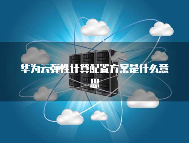 华为云弹性计算配置方案是什么意思