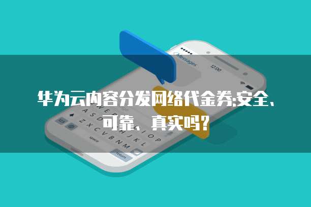 华为云内容分发网络代金券:安全、可靠、真实吗?