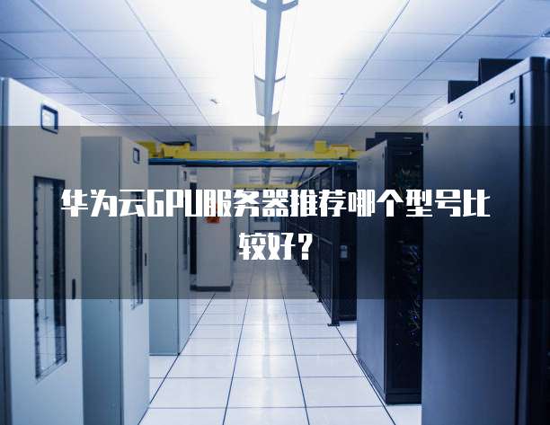 华为云GPU服务器推荐哪个型号比较好?
