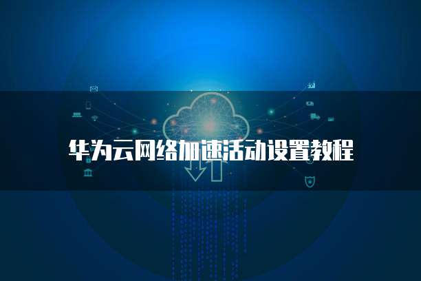 华为云网络加速活动设置教程
