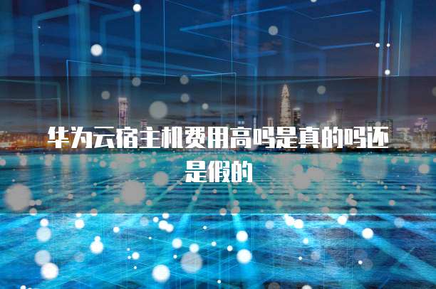 华为云宿主机费用高吗是真的吗还是假的