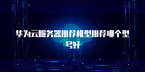 华为云服务器推荐机型推荐哪个型号好