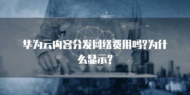 华为云内容分发网络费用吗?为什么显示?