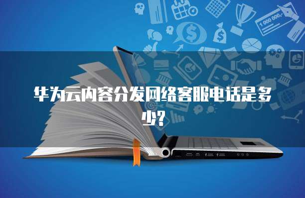 华为云内容分发网络客服电话是多少?