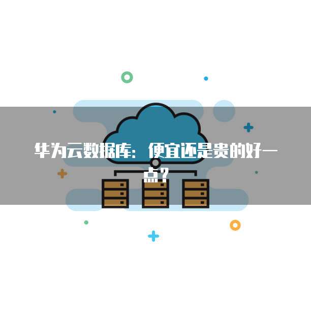 华为云数据库:便宜还是贵的好一点?