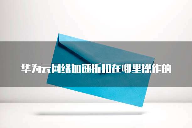 华为云网络加速折扣在哪里操作的