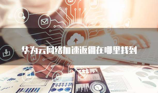 华为云网络加速返佣在哪里找到