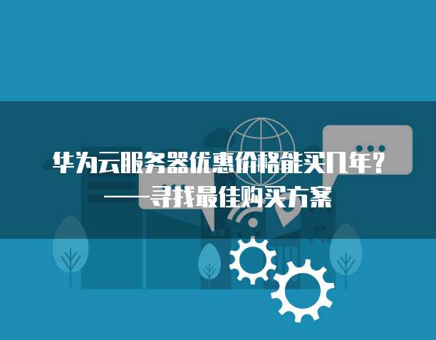 华为云服务器优惠价格能买几年？&mdash;&mdash;寻找最佳购买方案