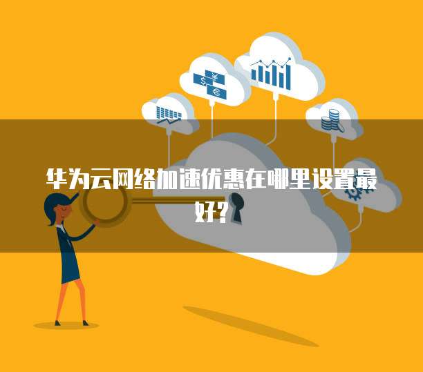华为云网络加速优惠在哪里设置最好?
