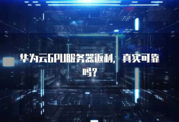 华为云GPU服务器返利,真实可靠吗?