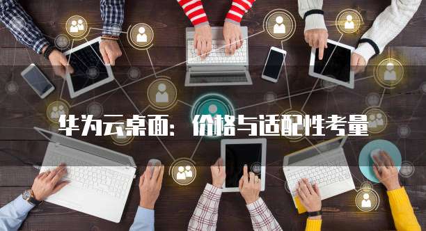 华为云桌面:价格与适配性考量