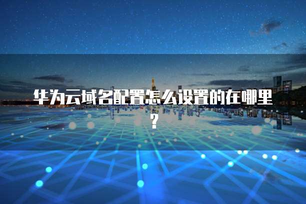 华为云域名配置怎么设置的在哪里?