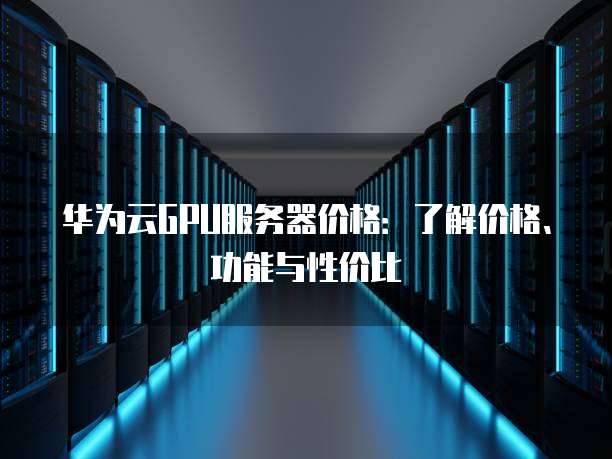 华为云GPU服务器价格：了解价格、功能与性价比