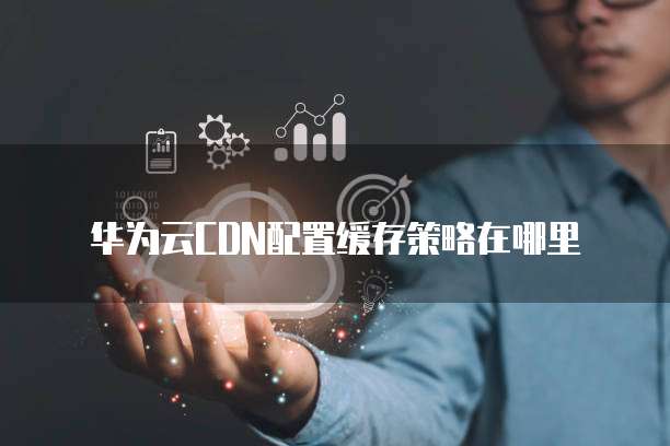 华为云CDN配置缓存策略在哪里