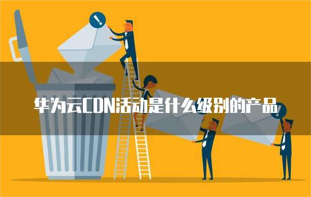 华为云CDN活动是什么级别的产品