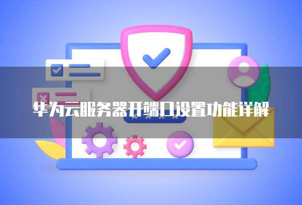 华为云服务器开端口设置功能详解