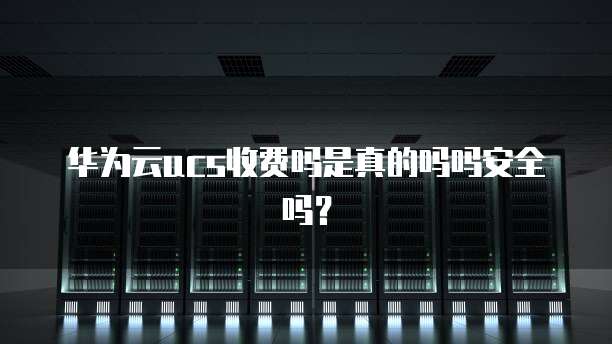 华为云ucs收费吗是真的吗吗安全吗?