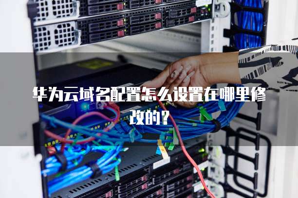 华为云域名配置怎么设置在哪里修改的?