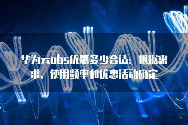华为云obs优惠多少合适:根据需求、使用频率和优惠活动确定