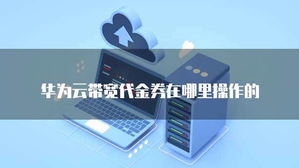 华为云带宽代金券在哪里操作的