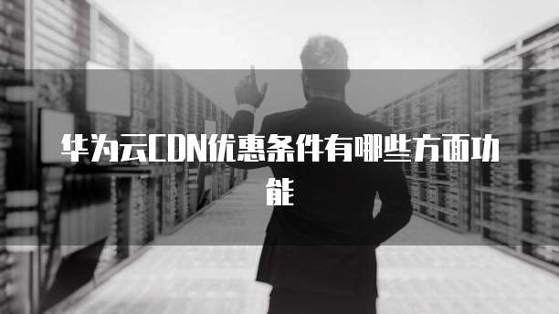 华为云CDN优惠条件有哪些方面功能