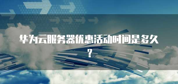 华为云服务器优惠活动时间是多久?